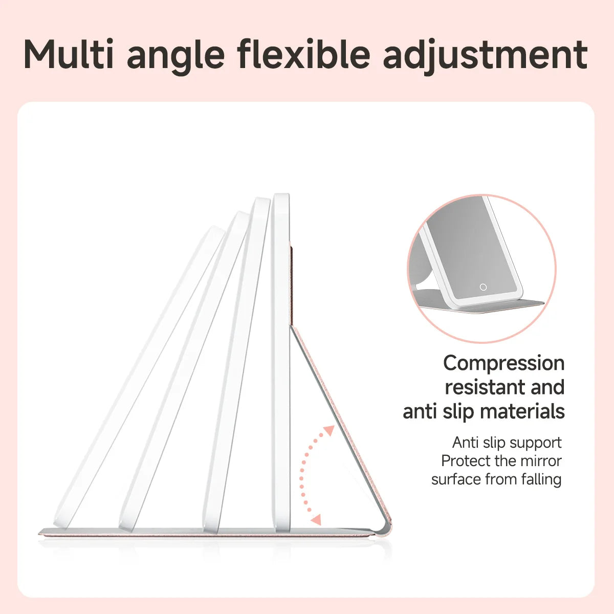 A multi-angle flexible adjustment makeup mirror with compression resistant and anti slip materials.
